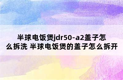 半球电饭煲jdr50-a2盖子怎么拆洗 半球电饭煲的盖子怎么拆开